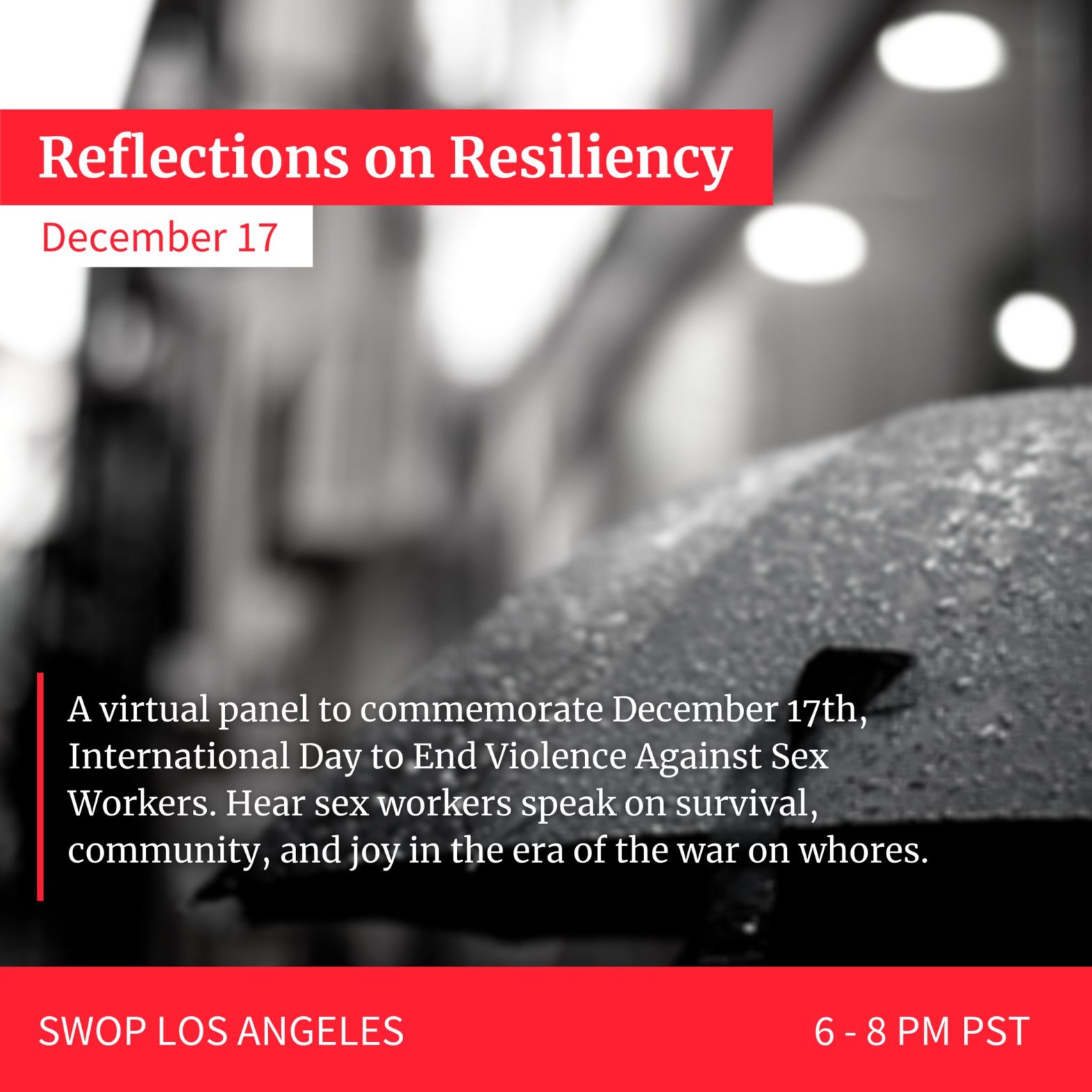 graphic over a black and white image of an umbrella reads: Reflections on Resiliency December 17 A virtual panel to commemorate December 17th, International Day to End Violence Against Sex Workers. Hear sex workers speak on survival, community, and joy in the era of the war on whores. SWOP LOS ANGELES       6 - 8 PM PST
