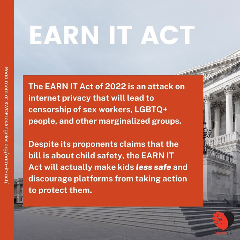 graphic with text Earn It act, The EARN IT Act of 2022 is an attack on internet privacy that will lead to censorship of se workers, LGBTQ+ people, and othe r marginalized groups. Despite its proponents claims that the bill is about child safety, the earn it act will actually make kids less safe and discourage platforms from taking action to protect them. White text on red background