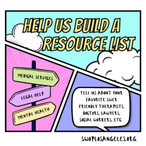 comic style graphic top panel is teal with clouds, reads: “Help Us Build a Resource List” bottom left panel is pink and has a 3 signs on a post that say, top to bottom, medical services, legal help, and mental health bottom right panel is purple and has a white speech bubble that reads tell us about your favorite SWer friendly therapists, doctors, lawyers, social workers, etc. border says swoplosangeles.org in the bottom right