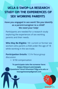 UCLA & SWOPLA Research Study On The Experiences of Sex Working Parents Have you engaged in sex work? Do you identify as a parent/caregiver to a child? We need your help! Participants are needed for a research study exploring the experiences of sex working parents and their needs. Who May Be Eligible: 18+ current or former sex workers who parent a child under the age of 18 while working in the sex trade. Participation Entails: 1.5 hr focus group discussion $150 compensation To participate take the screener here: https://tinyurl.com/swopla Questions? Email kfuentes17@g.ucla.edu or losangelesswop@gmail.com