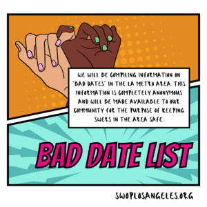 comic style graphic top panel is orange with darker orange pop art dots, two hands, one with dark skin and green nail polish and one with lighter skin and pink nail polish joined together at the pinky reads: “Help Us Build a Resource List” bottom left panel is teal with lighter blue sunburst pattern, reads: “Bad Date List” in blocky pink text Center white dialogue box reads: “We will be compiling information on ‘bad dates’ in the LA metro area. This information is completely anonymous and will be made available to our community for the purpose of keeping swers in the area safe.” border says swoplosangeles.org in the bottom right