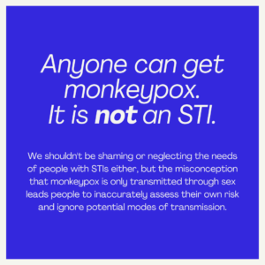Anyone can get monkeypox. It is not an STI. We shouldn't be shaming or neglecting the needs of people with STIs either, but the misconception that monkeypox is only transmitted through sex leads people to inaccurately assess their own risk and ignore potential modes of transmission.