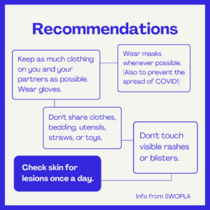 Recommendations Keep as much clothing on you and your partners as possible. Wear gloves. Wear masks whenever possible. (Also to prevent the spread of COVID!) Don't share clothes, bedding, utensils, straws, or toys. Don't touch visible rashes or blisters. Check skin for lesions once a day. Info from SWOPLA