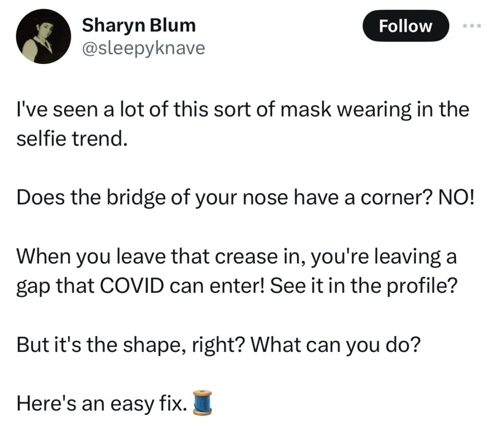 Tweet from Sharon Blum @sleepyknave:
I've seen a lot of this sort of mask wearing in the selfie trend.

Does the bridge of your nose have a corner? NO!

When you leave that crease in, you're leaving a gap that COVID can enter! See it in the profile?

But it's the shape, right? What can you do?

Here's an easy fix.🧵