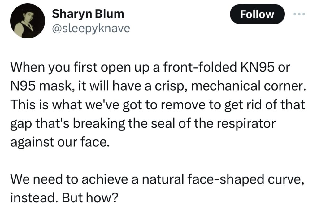 Tweet from Sharon Blum @sleepyknave:
When you first open up a front-folded KN95 or N95 mask, it will have a crisp, mechanical corner. This is what we've got to remove to get rid of that gap that's breaking the seal of the respirator against our face.

We need to achieve a natural face-shaped curve, instead. But how?