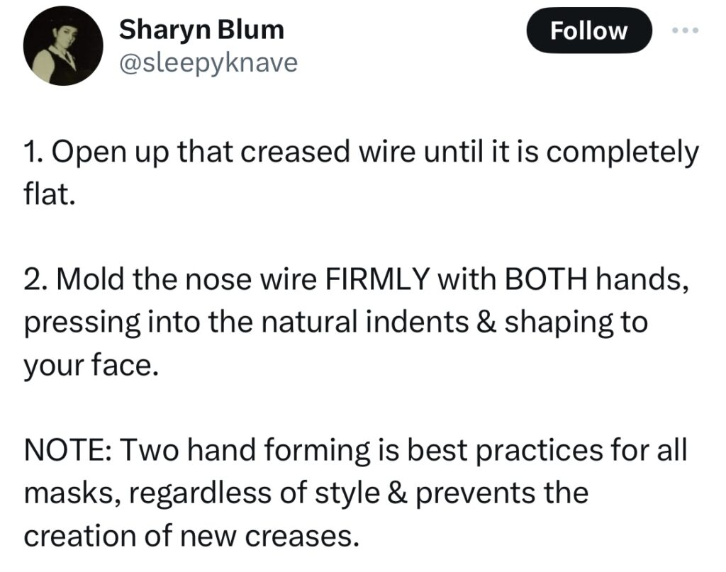 Tweet from Sharon Blum @sleepyknave:
1. Open up that creased wire until it is completely flat.

2. Mold the nose wire FIRMLY with BOTH hands, pressing into the natural indents & shaping to your face. 

NOTE: Two hand forming is best practices for all masks, regardless of style & prevents the creation of new creases.