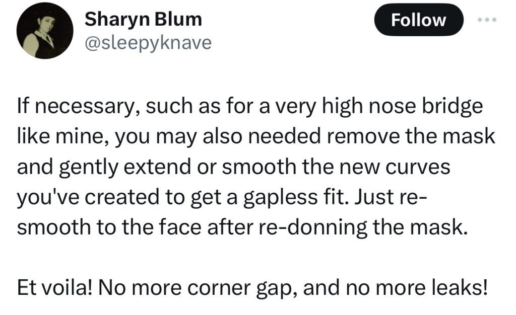 Tweet from Sharon Blum @sleepyknave:
If necessary, such as for a very high nose bridge like mine, you may also needed remove the mask and gently extend or smooth the new curves you've created to get a gapless fit. Just re-smooth to the face after re-donning the mask.

Et voila! No more corner gap, and no more leaks!